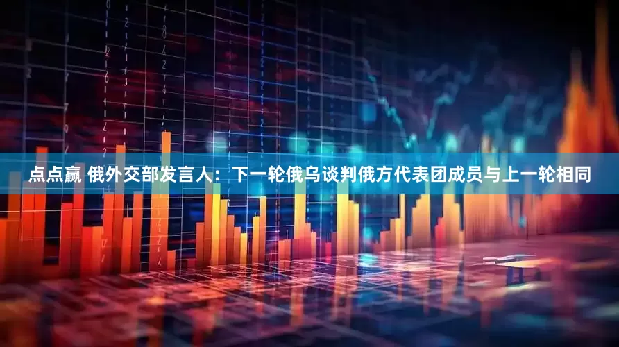 点点赢 俄外交部发言人：下一轮俄乌谈判俄方代表团成员与上一轮相同
