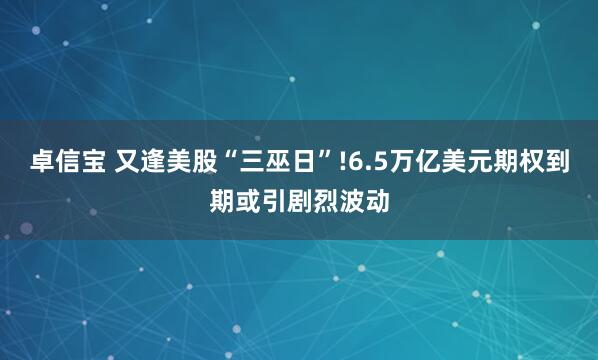 卓信宝 又逢美股“三巫日”!6.5万亿美元期权到期或引剧烈波动