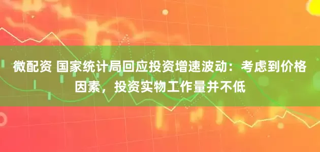 微配资 国家统计局回应投资增速波动：考虑到价格因素，投资实物工作量并不低