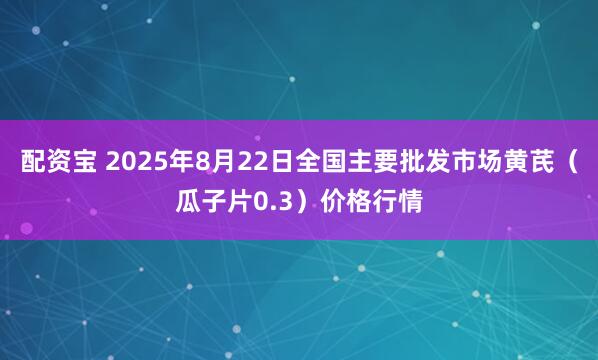 配资宝 2025年8月22日全国主要批发市场黄芪（瓜子片0.3）价格行情