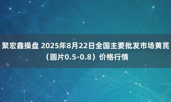 聚宏鑫操盘 2025年8月22日全国主要批发市场黄芪（圆片0.5-0.8）价格行情