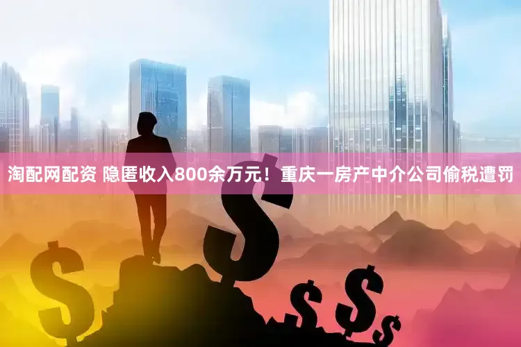 淘配网配资 隐匿收入800余万元！重庆一房产中介公司偷税遭罚