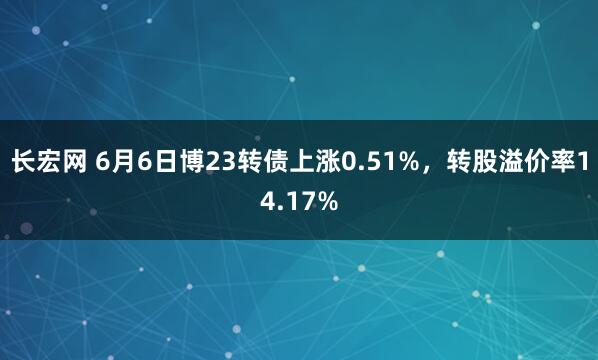 长宏网 6月6日博23转债上涨0.51%，转股溢价率14.17%