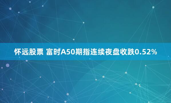 怀远股票 富时A50期指连续夜盘收跌0.52%