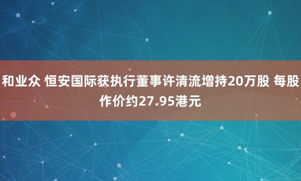 和业众 恒安国际获执行董事许清流增持20万股 每股作价约27.95港元