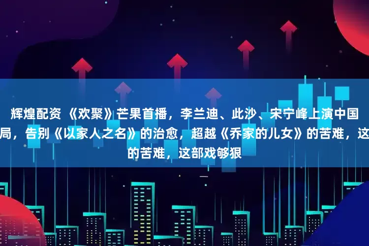 辉煌配资 《欢聚》芒果首播，李兰迪、此沙、宋宁峰上演中国式家庭困局，告别《以家人之名》的治愈，超越《乔家的儿女》的苦难，这部戏够狠